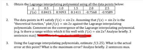 Obtain the Lagrange interpolating polynomial using all the data points below:
1.0
(x) 0.8415 0.9093 0.1411 -0.7568
1.
2.5
-0.9589
0.5
1.5
2.0
2. The data points in #1 satisfy f(x) = sin 2x. Assuming that f(x) = sin 2x is the
"theoretical function," plot f(x) = sin 2x against the Lagrange interpolating
polynomials. Comment on the convergence of the Lagrange interpolating polynomial.
(e.g. Is there a range within which it fits well with f(x) = sin 2x? Analyze briefly. 3
sentences max) N
3. Using the Lagrange interpolating polynomials, estimate f(1.25). What is the actual
error at this point? What is the maximum error? Analyze briefly. 2 sentences max.
