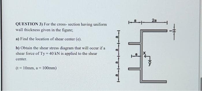 QUESTION 3) For the cross-section having uniform
wall thickness given in the figure;
a) Find the location of shear center (e).
b) Obtain the shear stress diagram that will occur if a
shear force of Ty = 40 kN is applied to the shear
center.
(t=10mm, as 100mm)
2a
슈