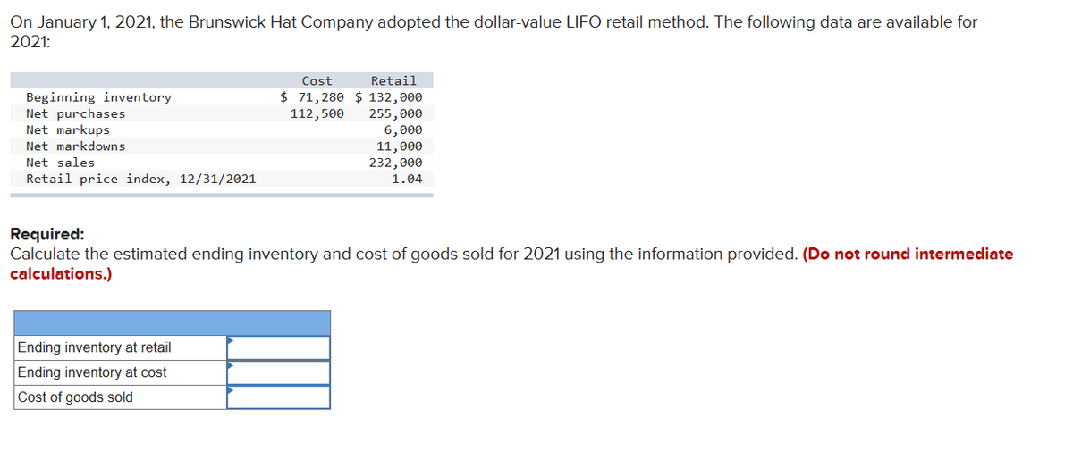 On January 1, 2021, the Brunswick Hat Company adopted the dollar-value LIFO retail method. The following data are available for
2021:
Beginning inventory
Net purchases
Net markups
Net markdowns
Net sales
Retail price index, 12/31/2021
Cost
Retail
$ 71,280 $ 132,000
112,500 255,000
6,000
11,000
232,000
1.04
Required:
Calculate the estimated ending inventory and cost of goods sold for 2021 using the information provided. (Do not round intermediate
calculations.)
Ending inventory at retail
Ending inventory at cost
Cost of goods sold