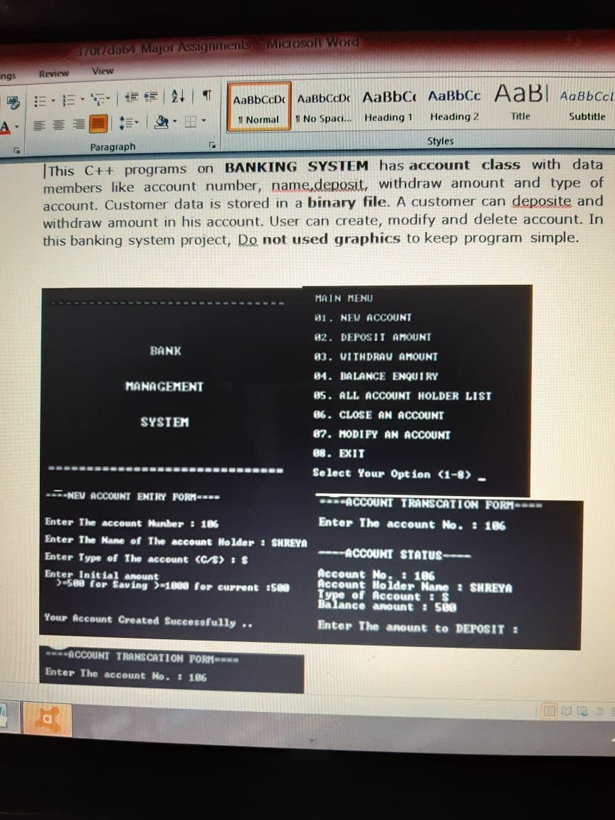 MICIOSoft WOrd
37617da64 Major Assignments
Review
View
ngs
三,三、 |情
AaBbCcD AaBbCcDc AaBbC AaBbCc AABI AgBbCcl
I Normal
11 No Spaci. Heading 1
Heading 2
Title
Subtitle
Styles
Paragraph
This C++ programs on BANKING SYSTEM has account class with data
members like account number, name.deposit, withdraw amount and type of
account. Customer data is stored in a binary file. A customer can deposite and
withdraw amount in his account. User can create, modify and delete account. In
this banking system project, Do not used graphics to keep program simple.
MAIN MENU
01. NEU ACCOUNT
82. DEPOS II AMOUNT
BANK
83. VITHDRAU AMOUNT
84. BALANCE ENQUIRY
MANAGEMENT
05. ALL ACCOUNT HOLDER LIST
86. CLOSE AN ACCOUNT
SYSTEM
87. MODIFY AN ACCOUNT
88. EXIT
Select Your Opt ion (1-8> -
-NEV ACCOUNT ENIRY FORM---
ACCOUNT TRANSCATI ON FORM---
Enter The account Nunber : 186
Enter The account No.: 106
Enter The Nane of The account Holder : SHREYA
Enter Type of The account (C/S) I S
---ACCOUNT STATUS---
Enter Initial anount
>-580 for Saving >-1888 for current :500
Account No.: 186
Account Holder Nane : SHREYA
Type of Account :S
Balance anount : 500
Your Account Created Successfully ..
Enter The anount to DEPOSIT :
ACCOUNT TRANSCATION FORM-
Enter The account No. : 186
a
