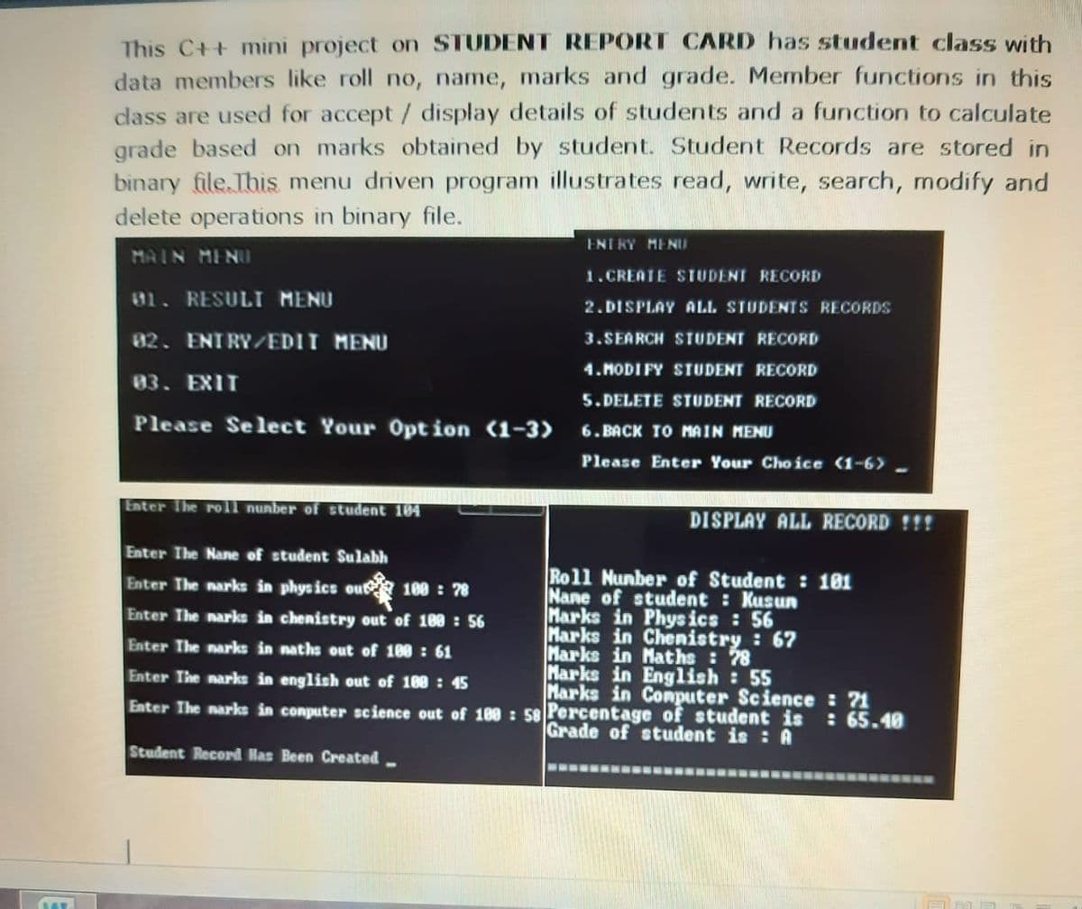 This C++ mini project on STUDENT REPORT CARD has student class with
data members like roll no, name, marks and grade. Member functions in this
class are used for accept/ display details of students and a function to calculate
grade based on marks obtained by student. Student Records are stored in
binary file.This menu driven program illustrates read, write, search, modify and
delete operations in binary file.
ENTRY MENU
MAIN MINU
1.CREATE STUDENT RECORD
01. RESULI MENU
82. ENTRY/EDIT MENU
2.DISPLAY ALL STUDENTS RECORDS
3.SEARCH STUDENT RECORD
4. MODI FY STUDENT RECORD
83. EXIT
5. DELETE STUDENT RECORD
Please Select Your 0pt ion (1-3>
6. BACK TO MAIN MENU
Please Enter Your Cho ice (1-6>-
Enter The rol nunber of student 104
DISPLAY ALL RECORD !!!
Enter The Nane of student Sulabh
Roll Nunber of Student : 181
Nane of student Kusun
Marks in Physics : 56
Marks in Chenistry : 67
Marks in Maths: 78
Marks in English : 55
Marks in Conputer Science : ?1
Enter The narks in phys ics out 188 : 78
Enter The narks in chenistry out of 188 : 56
Enter The narks in naths out of 180 : 61
Enter The narks in english out of 100 : 45
Enter The narks in conputer science out of 180 : 58 Percentage of student is : 65.40
Grade of student is : A
Student Record Has Been Created.
