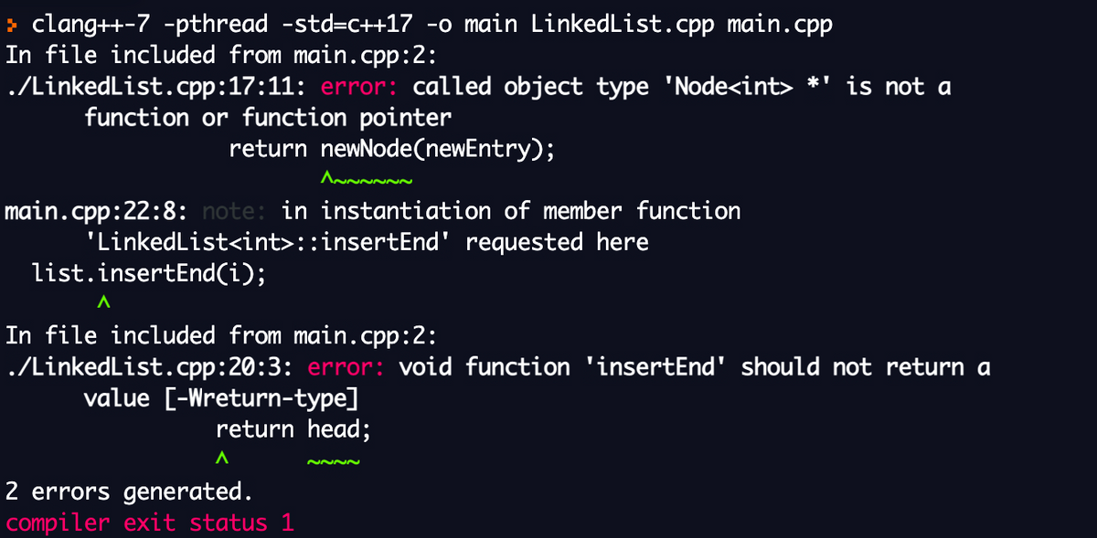 > clang++-7 -pthread -std=C++17 -o main LinkedList.cpp main.cpp
In file included from main.cpp:2:
./LinkedList.cpp:17:11: error: called object type 'Node<int> *' is not a
function or function pointer
return newNode(newEntry);
main.cpp:22:8: note: in instantiation of member function
'LinkedList<int>::insertEnd' requested here
list.insertEnd(i);
In file included from main.cpp:2:
./LinkedList.cpp:20:3: error: void function 'insertEnd' should not return a
value [-Wreturn-type]
return head;
2 errors generated.
compiler exit status 1
