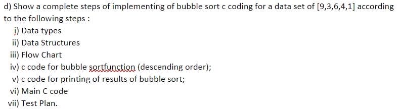 d) Show a complete steps of implementing of bubble sort c coding for a data set of [9,3,6,4,1] according
to the following steps :
i) Data types
ii) Data Structures
ii) Flow Chart
iv) c code for bubble sortfunction (descending order);
v) c code for printing of results of bubble sort;
vi) Main C code
vii) Test Plan.
