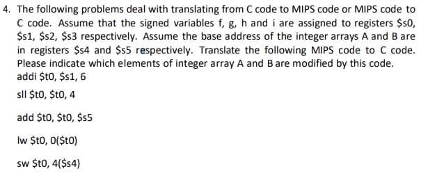 4. The following problems deal with translating from C code to MIPS code or MIPS code to
C code. Assume that the signed variables f, g, h and i are assigned to registers $s0,
$1, $2, $3 respectively. Assume the base address of the integer arrays A and B are
in registers $s4 and $55 respectively. Translate the following MIPS code to C code.
Please indicate which elements of integer array A and B are modified by this code.
addi $t0, $1, 6
sll $t0, $t0, 4
add $t0, $t0, $5
Iw $t0, 0($t0)
sw $t0, 4($4)
