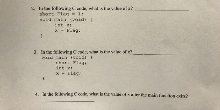 2. In the following C code, what is the value of x?
short Flag = 1;
void main (void) {
int x;
x = Flag;
3. In the following C code, what is the value of x?
void main (void) {
short Flag;
int x;
x = Flag;
4. In the following C code, what is the value of x after the main function exits?
