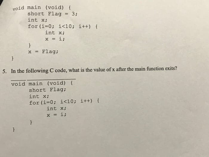 void main (void) {
short Flag = 3;
int x;
for (i=0; i<10; i++) {
int x;
x = i;
!!
}
x = Flag;
%3D
5. In the following C code, what is the value of x after the main function exits?
void main (void) {
short Flag;
int x;
for (i=0; i<10; i++) {
int x;
x = i;
3Di
