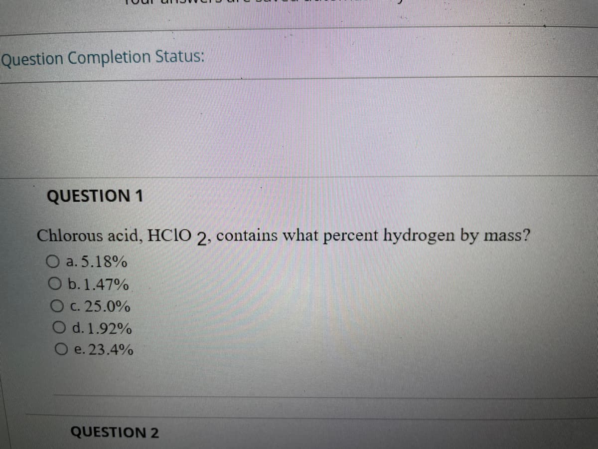 Question Completion Status:
QUESTION 1
Chlorous acid, HCIO 2, contains what percent hydrogen by mass?
O a. 5.18%
O b. 1.47%
O c. 25.0%
O d. 1.92%
e. 23.4%
QUESTION 2
