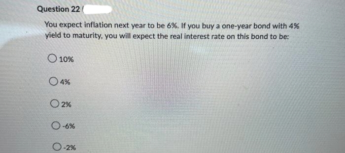 Question 22
You expect inflation next year to be 6%. If you buy a one-year bond with 4%
yield to maturity, you will expect the real interest rate on this bond to be:
O 10%
O4%
O2%
O-6%
O-2%