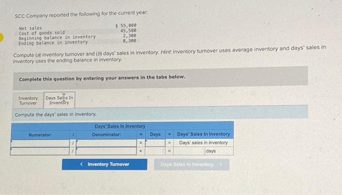 SCC Company reported the following for the current year:
Net sales i
Cost of goods soldi
$ 55,000
45,580
2,300
Beginning balance in inventory
Ending balance in inventory
8,300
Compute (a) inventory turnover and (b) days' sales in inventory. Hint Inventory turnover uses average inventory and days' sales in
inventory uses the ending balance in inventory.
Complete this question by entering your answers in the tabs below.
Inventory Days Salls In
Turnover
Inventory
Compute the days' sales in inventory.
Numerator:
Days' Sales In Inventory
Denominator:
< Inventory Turnover
Days
=
Days' Sales In Inventory
Days' sales in inventory
days
Days Sales In Inventory