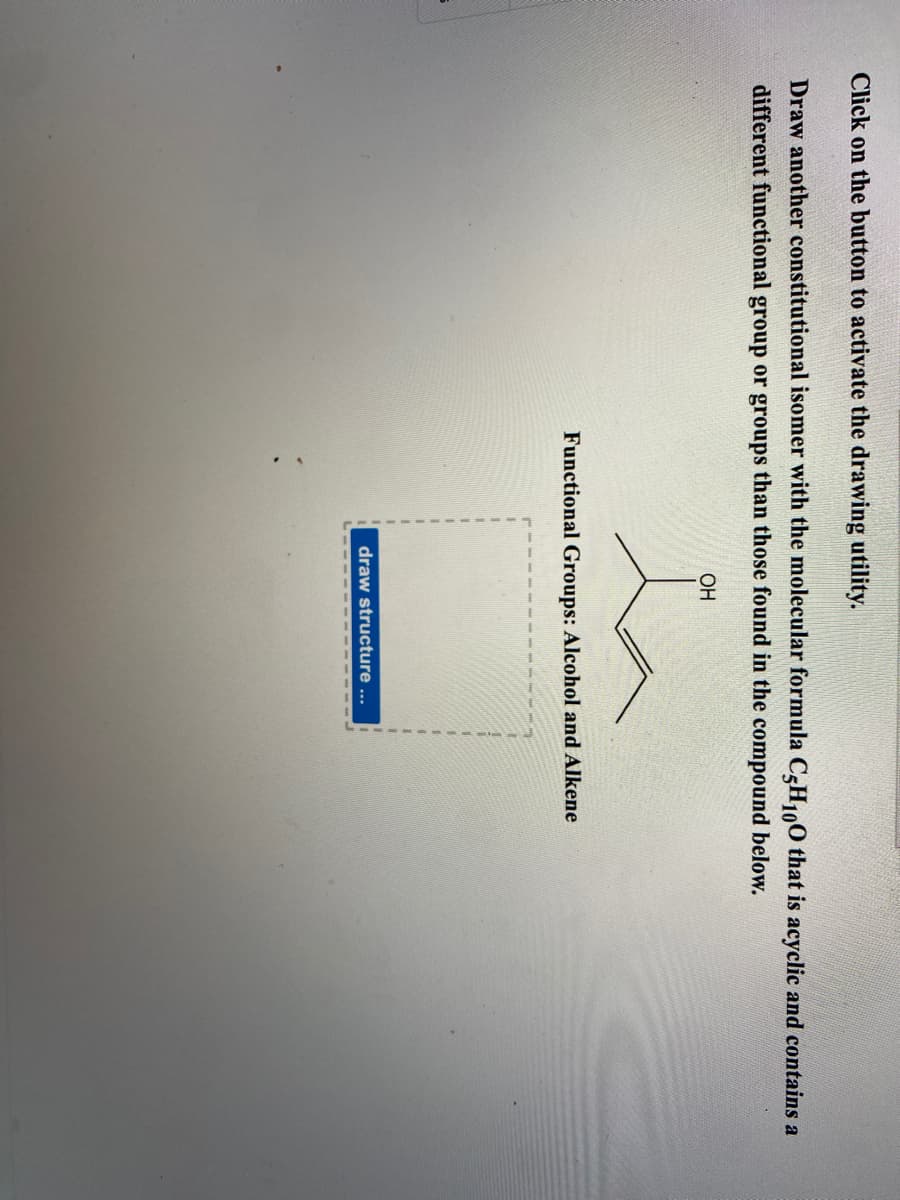 Click on the button to activate the drawing utility.
Draw another constitutional isomer with the molecular formula C-H,100 that is acyclic and contains a
different functional group or groups than those found in the compound below.
OH
Functional Groups: Alcohol and Alkene
1.
draw structure ...
