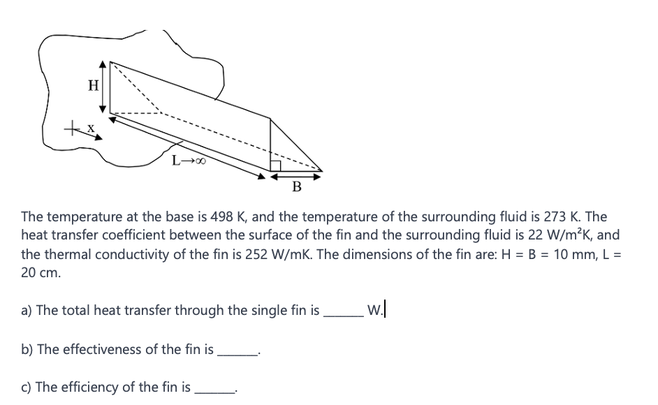 H
+x
L→∞0
B
The temperature at the base is 498 K, and the temperature of the surrounding fluid is 273 K. The
heat transfer coefficient between the surface of the fin and the surrounding fluid is 22 W/m²K, and
the thermal conductivity of the fin is 252 W/mK. The dimensions of the fin are: H = B = 10 mm, L =
20 cm.
a) The total heat transfer through the single fin is
b) The effectiveness of the fin is
c) The efficiency of the fin is
_w.l