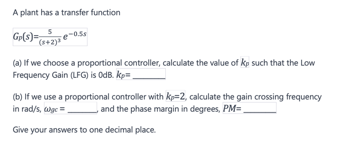 A plant has a transfer function
5
Gp(S)=- e
(s+2)3
-0.5s
(a) If we choose a proportional controller, calculate the value of kp such that the Low
Frequency Gain (LFG) is 0dB. Kp=
(b) If we use a proportional controller with kp=2, calculate the gain crossing frequency
in rad/s, wgc =
and the phase margin in degrees, PM=
Give your answers to one decimal place.