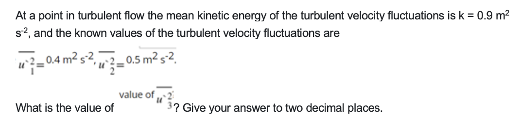 At a point in turbulent flow the mean kinetic energy of the turbulent velocity fluctuations is k = 0.9 m²
s-2, and the known values of the turbulent velocity fluctuations are
U
- 0.4 m² s-2,
'u
What is the value of
-0.5 m² s-2.
=
value of ...21
U
3? Give your answer to two decimal places.