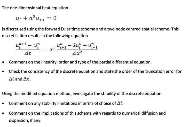 The one-dimensional heat equation
ut + a²uxx = 0
is discretised using the forward Euler time scheme and a two node centred spatial scheme. This
discretisation results in the following equation
un
n+1
u
= a²
u+12u?+ u-1
4x²
At
• Comment on the linearity, order and type of the partial differential equation.
• Check the consistency of the discrete equation and state the order of the truncation error for
At and Ax.
Using the modified equation method, investigate the stability of the discrete equation.
• Comment on any stability limitations in terms of choice of At.
•
Comment on the implications of this scheme with regards to numerical diffusion and
dispersion, if any.