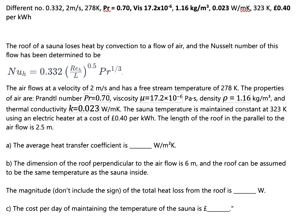 Different no. 0.332, 2m/s, 278K, Pr=0.70, Vis 17.2x106, 1.16 kg/m³, 0.023 W/mK, 323 K, £0.40
per kWh
The roof of a sauna loses heat by convection to a flow of air, and the Nusselt number of this
flow has been determined to be
0.5
Nuh 0.332 (Re) Pr¹/3
L
=
The air flows at a velocity of 2 m/s and has a free stream temperature of 278 K. The properties
of air are: Prandtl number Pr=0.70, viscosity u-17.2x10-6 Pa-s, density p = 1.16 kg/m³, and
thermal conductivity k=0.023 W/mK. The sauna temperature is maintained constant at 323 K
using an electric heater at a cost of £0.40 per kWh. The length of the roof in the parallel to the
air flow is 2.5 m.
a) The average heat transfer coefficient is
b) The dimension of the roof perpendicular to the air flow is 6 m, and the roof can be assumed
to be the same temperature as the sauna inside.
The magnitude (don't include the sign) of the total heat loss from the roof is
c) The cost per day of maintaining the temperature of the sauna is £_
W/m²K.
11
W.