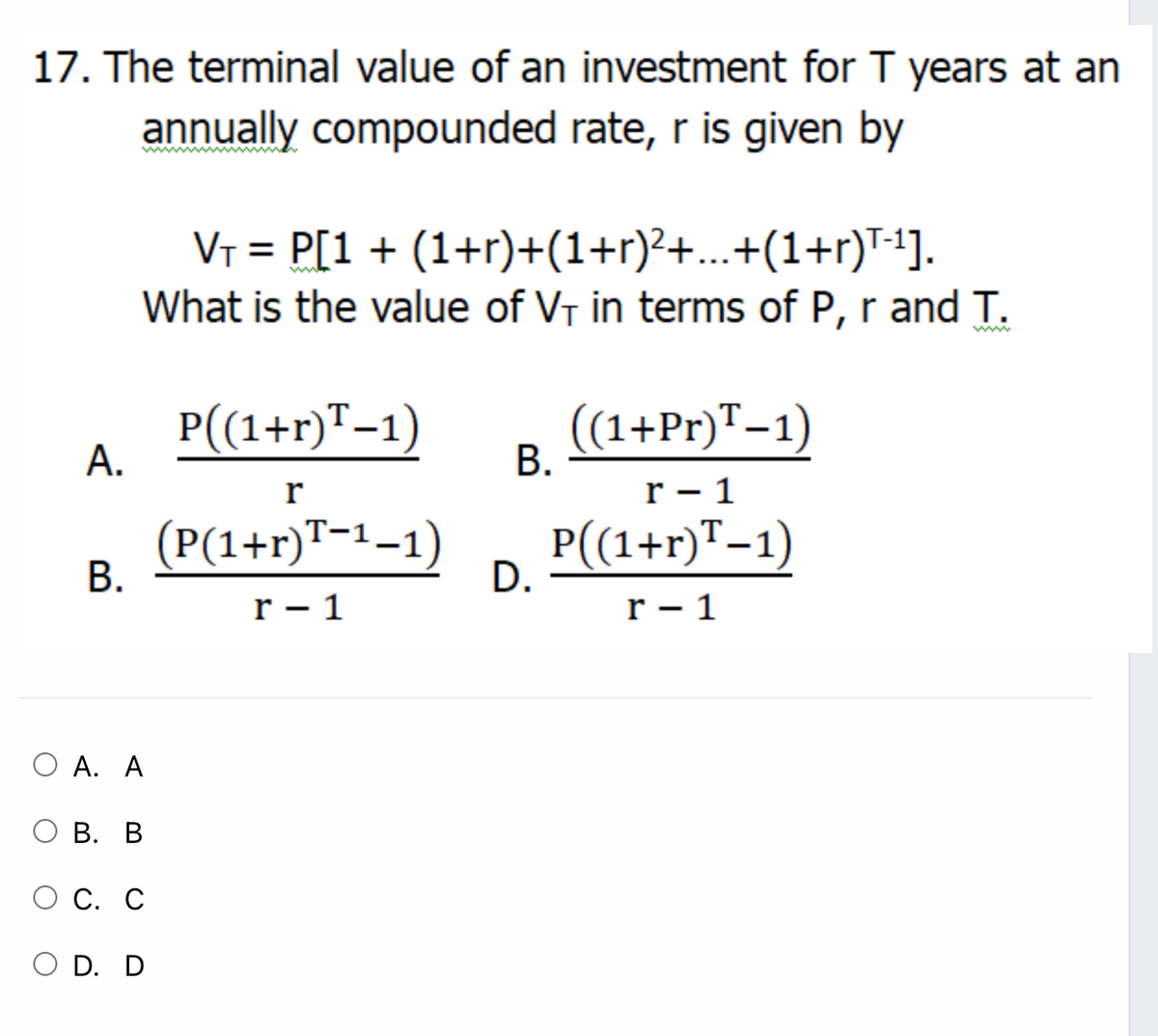 17. The terminal value of an investment for T years at an
annually compounded rate, r is given by
VT = P[1 + (1+r)+(1+r)?+...+(1+r)T1].
What is the value of VT in terms of P, r and T.
P((1+r)T-1)
В.
(1+Pr)T–1)
А.
r
r - 1
(P(1+r)™-1–1)
P((1+r)"-1)
D.
В.
r – 1
r - 1
Ο Α. Α
В. В
ОС. С
D. D
