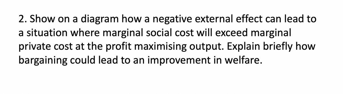 2. Show on a diagram how a negative external effect can lead to
a situation where marginal social cost will exceed marginal
private cost at the profit maximising output. Explain briefly how
bargaining could lead to an improvement in welfare.
