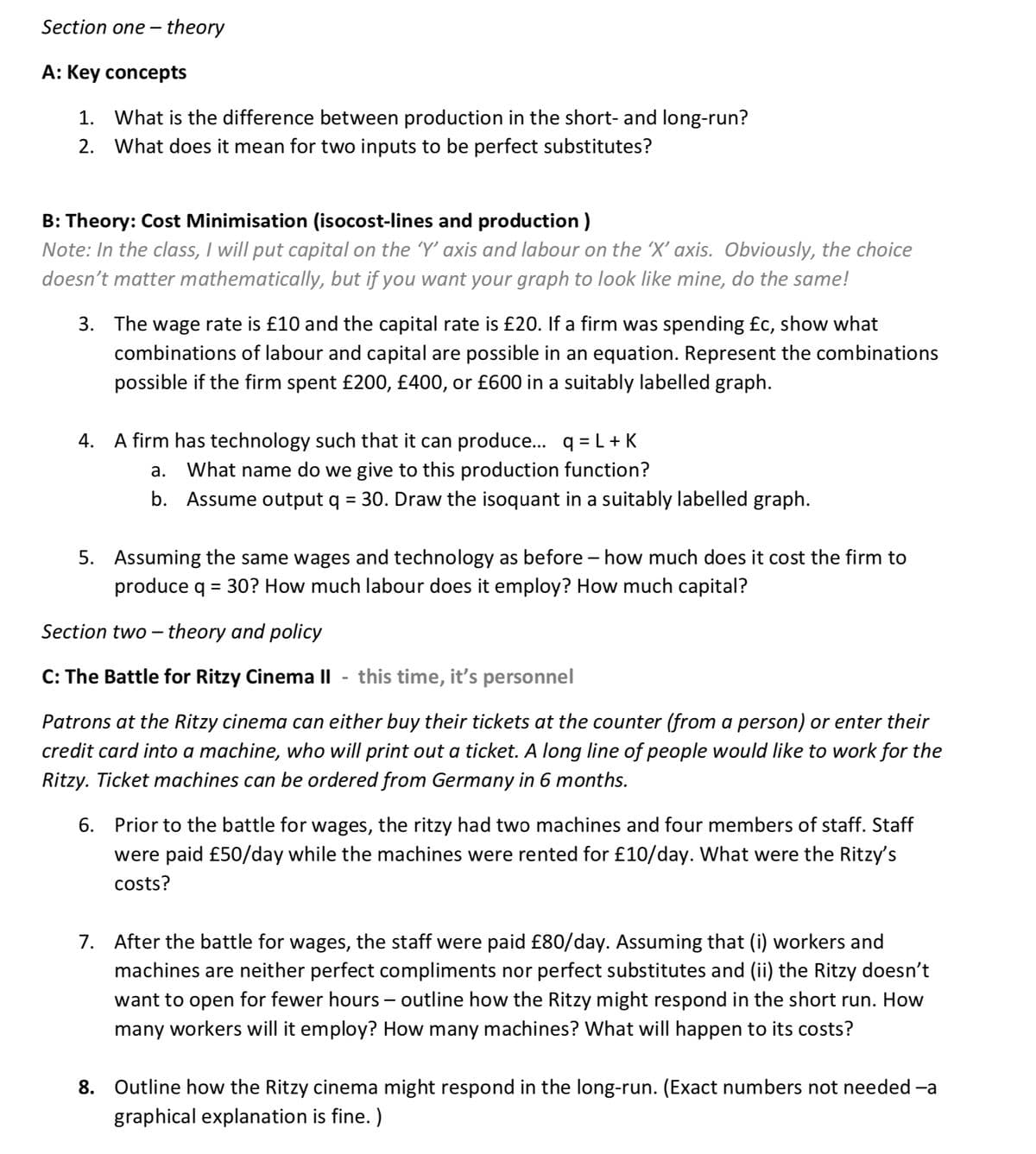 Section one-theory
A: Key concepts
1. What is the difference between production in the short- and long-run?
What does it mean for two inputs to be perfect substitutes?
2.
B: Theory: Cost Minimisation (isocost-lines and production)
Note: In the class, I will put capital on the ‘'Y' axis and labour on the 'X' axis. Obviously, the choice
doesn't matter mathematically, but if you want your graph to look like mine, do the same!
3. The wage rate is £10 and the capital rate is £20. If a firm was spending £c, show what
combinations of labour and capital are possible in an equation. Represent the combinations
possible if the firm spent £200, £400, or £600 in a suitably labelled graph.
4. A firm has technology such that it can produce... q=L+K
a. What name do we give to this production function?
b. Assume output q = 30. Draw the isoquant in a suitably labelled graph.
5. Assuming the same wages and technology as before - how much does it cost the firm to
produce q = 30? How much labour does it employ? How much capital?
Section two-theory and policy
C: The Battle for Ritzy Cinema II this time, it's personnel
Patrons at the Ritzy cinema can either buy their tickets at the counter (from a person) or enter their
credit card into a machine, who will print out a ticket. A long line of people would like to work for the
Ritzy. Ticket machines can be ordered from Germany in 6 months.
6. Prior to the battle for wages, the ritzy had two machines and four members of staff. Staff
were paid £50/day while the machines were rented for £10/day. What were the Ritzy's
costs?
7. After the battle for wages, the staff were paid £80/day. Assuming that (i) workers and
machines are neither perfect compliments nor perfect substitutes and (ii) the Ritzy doesn't
want to open for fewer hours - outline how the Ritzy might respond in the short run. How
many workers will it employ? How many machines? What will happen to its costs?
8. Outline how the Ritzy cinema might respond in the long-run. (Exact numbers not needed –a
graphical explanation is fine.)