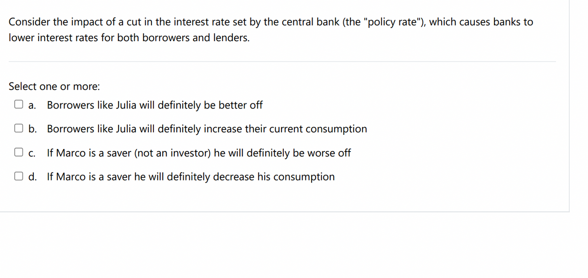 Consider the impact of a cut in the interest rate set by the central bank (the "policy rate"), which causes banks to
lower interest rates for both borrowers and lenders.
Select one or more:
U a.
Borrowers like Julia will definitely be better off
O b. Borrowers like Julia will definitely increase their current consumption
O c.
If Marco is a saver (not an investor) he will definitely be worse off
O d. If Marco is a saver he will definitely decrease his consumption
