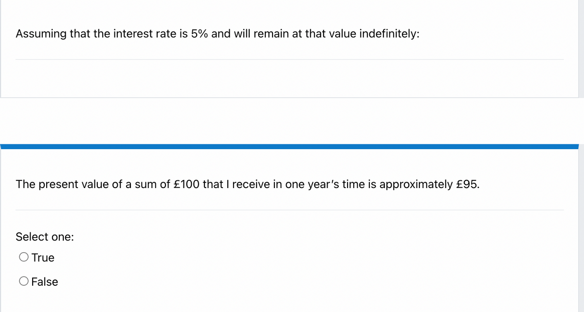 Assuming that the interest rate is 5% and will remain at that value indefinitely:
The present value of a sum of £100 that I receive in one year's time is approximately £95.
Select one:
O True
O False
