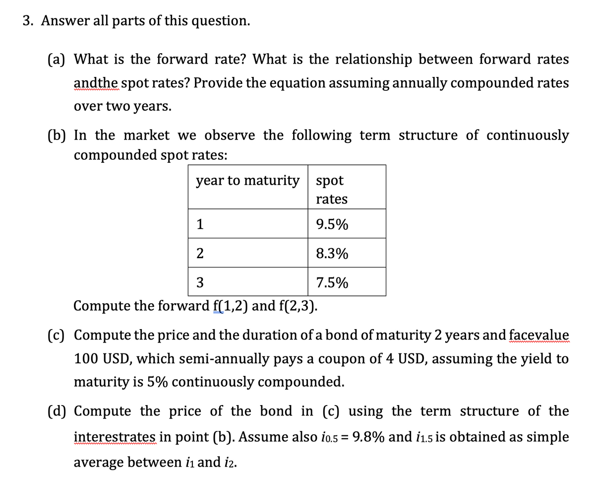3. Answer all parts of this question.
(a) What is the forward rate? What is the relationship between forward rates
andthe spot rates? Provide the equation assuming annually compounded rates
over two years.
(b) In the market we observe the following term structure of continuously
compounded spot rates:
year to maturity spot
rates
9.5%
8.3%
7.5%
1
2
3
Compute the forward f(1,2) and f(2,3).
(c) Compute the price and the duration of a bond of maturity 2 years and facevalue
100 USD, which semi-annually pays a coupon of 4 USD, assuming the yield to
maturity is 5% continuously compounded.
(d) Compute the price of the bond in (c) using the term structure of the
interestrates in point (b). Assume also i0.5 = 9.8% and i1.5 is obtained as simple
average between 1₁ and 12.