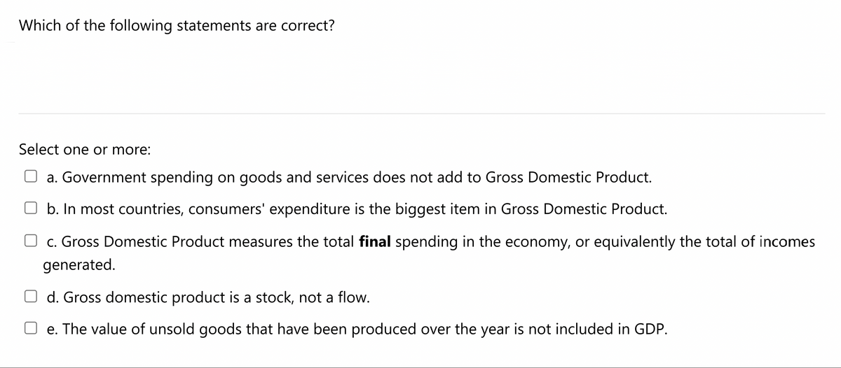 Which of the following statements are correct?
Select one or more:
O a. Government spending on goods and services does not add to Gross Domestic Product.
b. In most countries, consumers' expenditure is the biggest item in Gross Domestic Product.
c. Gross Domestic Product measures the total final spending in the economy, or equivalently the total of incomes
generated.
O d. Gross domestic product is a stock, not a flow.
e. The value of unsold goods that have been produced over the year is not included in GDP.
