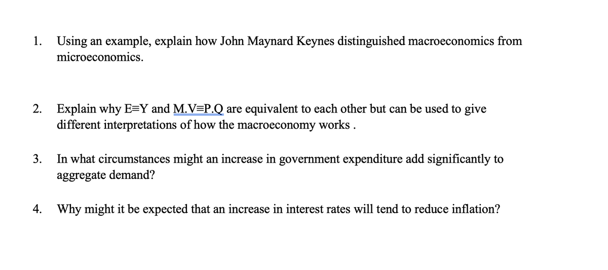 1. Using an example, explain how John Maynard Keynes distinguished macroeconomics from
microeconomics.
2. Explain why E=Y and M.V=P.Q are equivalent to each other but can be used to give
different interpretations of how the macroeconomy works.
3.
In what circumstances might an increase in government expenditure add significantly to
aggregate demand?
4. Why might it be expected that an increase in interest rates will tend to reduce inflation?