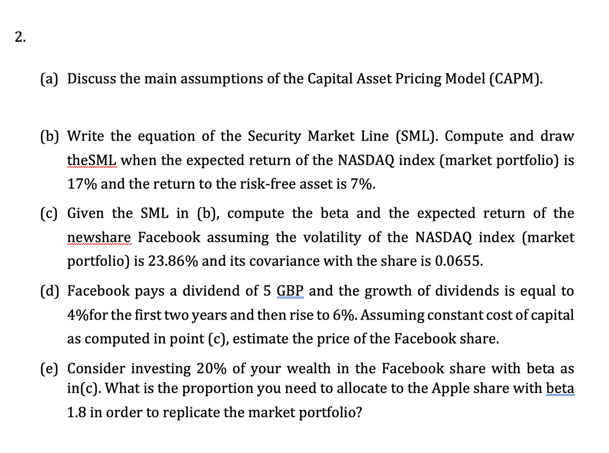 2.
(a) Discuss the main assumptions of the Capital Asset Pricing Model (CAPM).
(b) Write the equation of the Security Market Line (SML). Compute and draw
theSML when the expected return of the NASDAQ index (market portfolio) is
17% and the return to the risk-free asset is 7%.
(c) Given the SML in (b), compute the beta and the expected return of the
newshare Facebook assuming the volatility of the NASDAQ index (market
portfolio) is 23.86% and its covariance with the share is 0.0655.
(d) Facebook pays a dividend of 5 GBP and the growth of dividends is equal to
4%for the first two years and then rise to 6%. Assuming constant cost of capital
as computed in point (c), estimate the price of the Facebook share.
(e) Consider investing 20% of your wealth in the Facebook share with beta as
in(c). What is the proportion you need to allocate to the Apple share with beta
1.8 in order to replicate the market portfolio?
