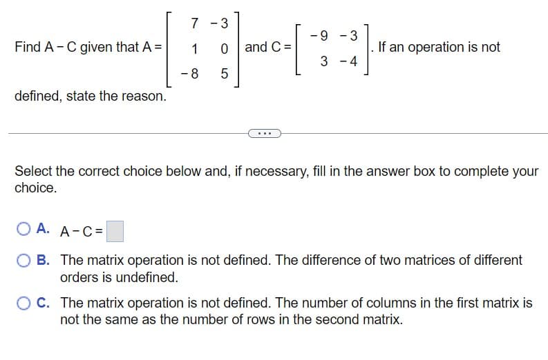 Find A - C given that A =
defined, state the reason.
7 3
H
-8 5
1 0 and C=
...
-9
3
3 4
-
If an operation is not
Select the correct choice below and, if necessary, fill in the answer box to complete your
choice.
O A. A-C=
B. The matrix operation is not defined. The difference of two matrices of different
orders is undefined.
C. The matrix operation is not defined. The number of columns in the first matrix is
not the same as the number of rows in the second matrix.