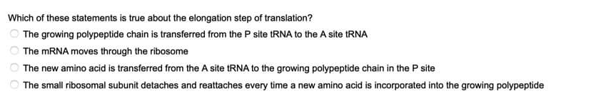 Which of these statements is true about the elongation step of translation?
The growing polypeptide chain is transferred from the P site RNA to the A site RNA
OThe MRNA moves through the ribosome
OThe new amino acid is transferred from the A site tRNA to the growing polypeptide chain in the P site
The small ribosomal subunit detaches and reattaches every time a new amino acid is incorporated into the growing polypeptide
