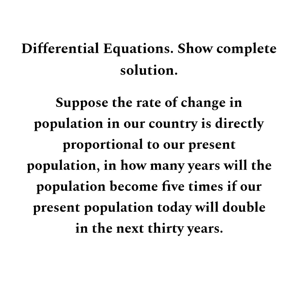 Differential Equations. Show complete
solution.
Suppose the rate of change in
population in our country is directly
proportional to our present
population, in how many years will the
population become five times if our
present population today will double
in the next thirty years.