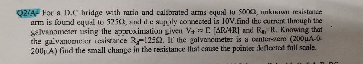 Q2/A- For a D.C bridge with ratio and calibrated arms equal to 5002, unknown resistance
arm is found equal to 52502, and d.c supply connected is 10V.find the current through the
galvanometer using the approximation given Vth E [AR/4R] and Rth R. Knowing that
the galvanometer resistance Rg-12502. If the galvanometer is a center-zero (200μA-0-
200μA) find the small change in the resistance that cause the pointer deflected full scale.