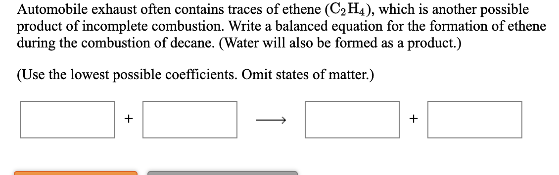 Automobile exhaust often contains traces of ethene (C2 H4), which is another possible
product of incomplete combustion. Write a balanced equation for the formation of ethene
during the combustion of decane. (Water will also be formed as a product.)
(Use the lowest possible coefficients. Omit states of matter.)
+
+
