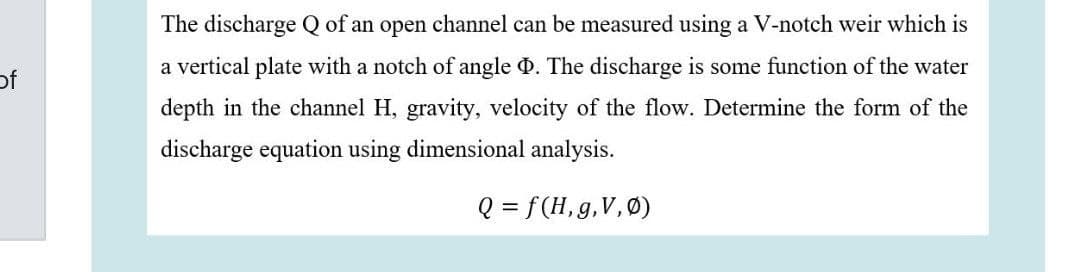 The discharge Q of an open channel can be measured using a V-notch weir which is
a vertical plate with a notch of angle 0. The discharge is some function of the water
of
depth in the channel H, gravity, velocity of the flow. Determine the form of the
discharge equation using dimensional analysis.
Q = f(H,g,V,Ø)
