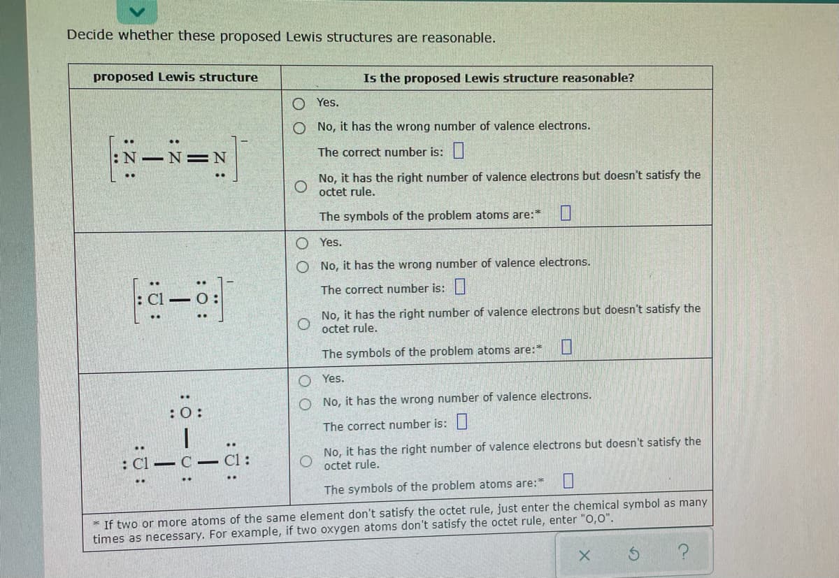 Decide whether these proposed Lewis structures are reasonable.
proposed Lewis structure
Is the proposed Lewis structure reasonable?
O Yes.
O No, it has the wrong number of valence electrons.
はードー
=N
The correct number is:|
No, it has the right number of valence electrons but doesn't satisfy the
octet rule.
The symbols of the problem atoms are:*
O Yes.
No, it has the wrong number of valence electrons.
The correct number is:|
No, it has the right number of valence electrons but doesn't satisfy the
octet rule.
The symbols of the problem atoms are:*
O Yes.
O No, it has the wrong number of valence electrons.
The correct number is: |
No, it has the right number of valence electrons but doesn't satisfy the
octet rule.
: Cl
C :
The symbols of the problem atoms are:
* If two or more atoms of the same element don't satisfy the octet rule, just enter the chemical symbol as many
times as necessary. For example, if two oxygen atoms don't satisfy the octet rule, enter "0,0".
O O
