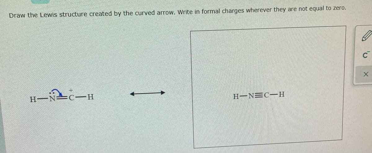 Draw the Lewis structure created by the curved arrow. Write in formal charges wherever they are not equal to zero.
H-N=c-H
H-N=C-H
