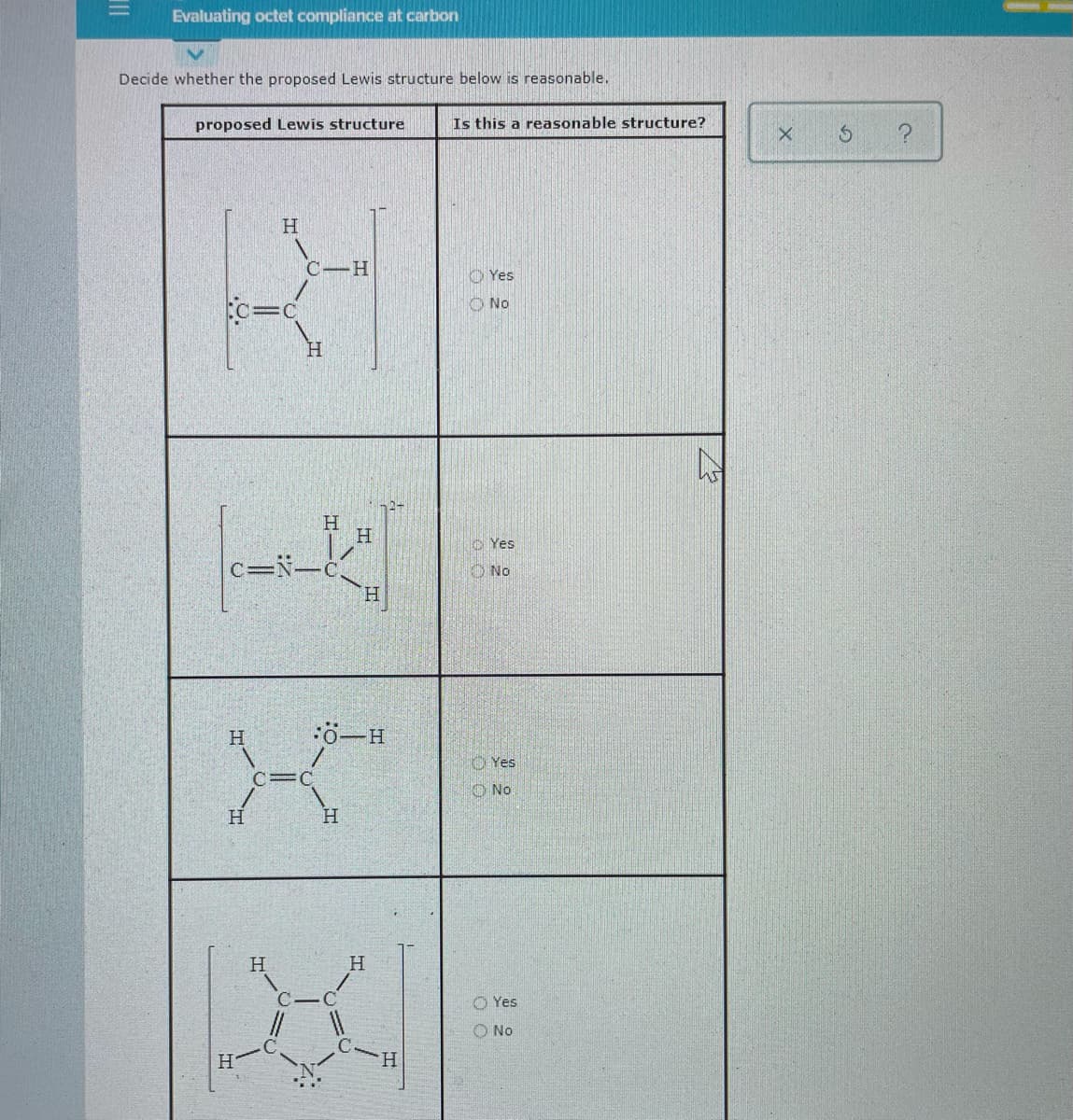 %3D
Evaluating octet compliance at carbon
Decide whether the proposed Lewis structure below is reasonable.
proposed Lewis structure
Is this a reasonable structure?
H.
C-H
O Yes
%3D
O No
H.
H.
o Yes
c=N-c
H.
ONo
H
:ö-H
Yes
C=C
O No
H.
H
H
O Yes
O No
H.
H.
