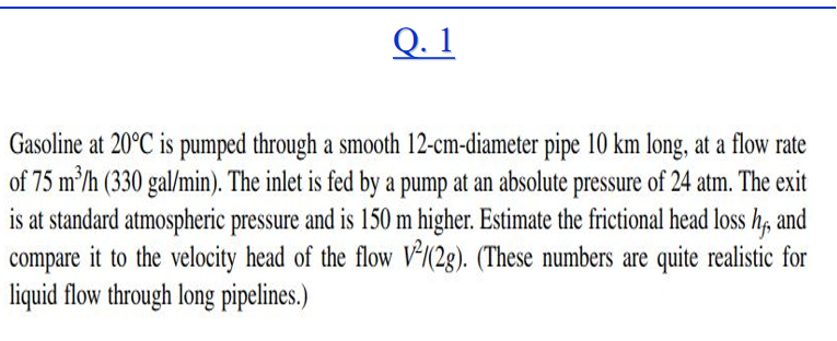 Q. 1
Gasoline at 20°C is pumped through a smooth 12-cm-diameter pipe 10 km long, at a flow rate
of 75 m'/h (330 gal/min). The inlet is fed by a pump at an absolute pressure of 24 atm. The exit
is at standard atmospheric pressure and is 150 m higher. Estimate the frictional head loss h, and
compare it to the velocity head of the flow V*(2g). (These numbers are quite realistic for
liquid flow through long pipelines.)
