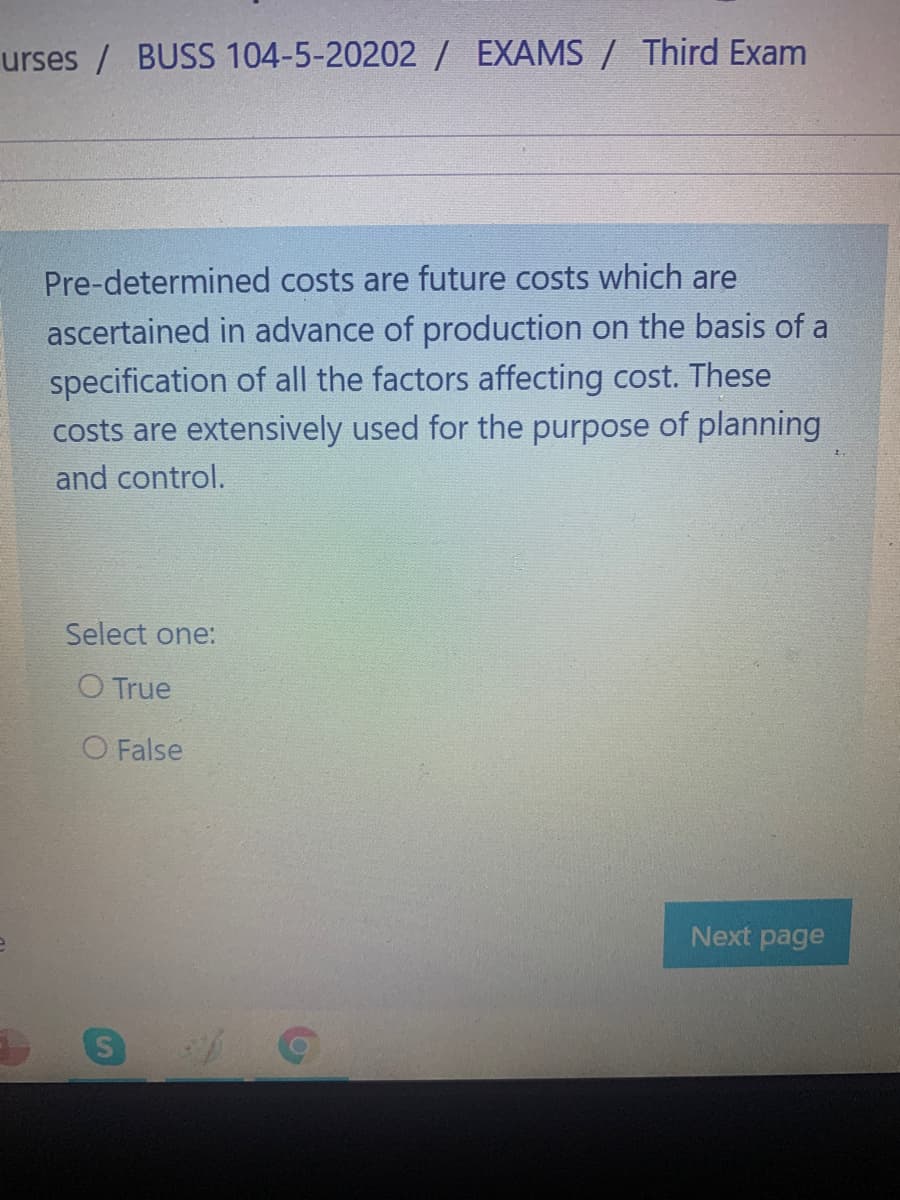 urses / BUSS 104-5-20202 / EXAMS / Third Exam
Pre-determined costs are future costs which are
ascertained in advance of production on the basis of a
specification of all the factors affecting cost. These
costs are extensively used for the purpose of planning
and control.
Select one:
O True
O False
Next page
