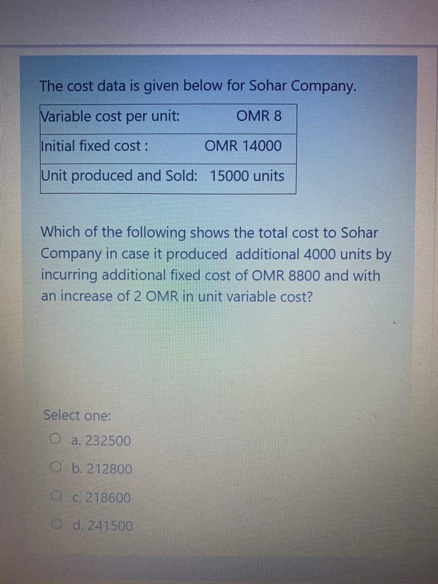 The cost data is given below for Sohar Company.
Variable cost per unit:
OMR 8
Initial fixed cost:
OMR 14000
Unit produced and Sold: 15000 units
Which of the following shows the total cost to Sohar
Company in case it produced additional 4000 units by
incurring additional fixed cost of OMR 8800 and with
an increase of 2 OMR in unit variable cost?
Select one:
O a. 232500
O b. 212800
O C. 218600
O d. 241500
