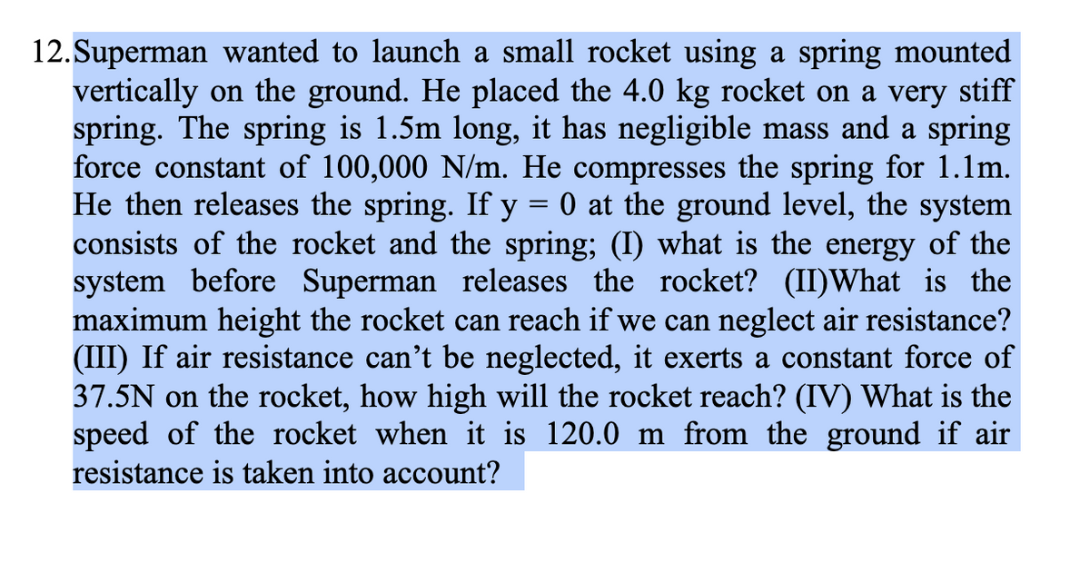 12.Superman wanted to launch a small rocket using a spring mounted
vertically on the ground. He placed the 4.0 kg rocket on a very stiff
spring. The spring is 1.5m long, it has negligible mass and a spring
force constant of 100,000 N/m. He compresses the spring for 1.1m.
He then releases the spring. If y = 0 at the ground level, the system
consists of the rocket and the spring; (I) what is the energy of the
system before Superman releases the rocket? (II)What is the
maximum height the rocket can reach if we can neglect air resistance?
(III) If air resistance can't be neglected, it exerts a constant force of
37.5N on the rocket, how high will the rocket reach? (IV) What is the
speed of the rocket when it is 120.0 m from the ground if air
resistance is taken into account?
