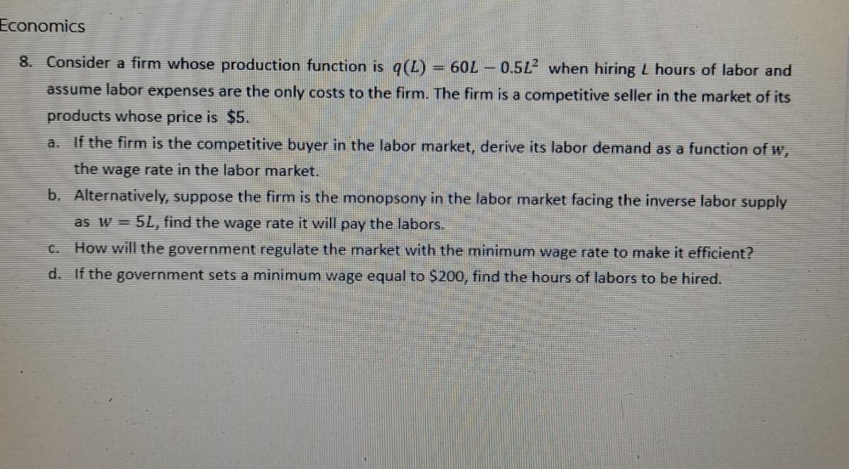 Economics
F
8. Consider a firm whose production function is q(L) 60L0.512 when hiring L hours of labor and
assume labor expenses are the only costs to the firm. The firm is a competitive seller in the market of its
products whose price is $5.
a. If the firm is the competitive buyer in the labor market, derive its labor demand as a function of w,
the wage rate in the labor market.
b. Alternatively, suppose the firm is the monopsony in the labor market facing the inverse labor supply
as w = 5L, find the wage rate it will pay the labors.
c. How will the government regulate the market with the minimum wage rate to make it efficient?
d. If the government sets a minimum wage equal to $200, find the hours of labors to be hired.
