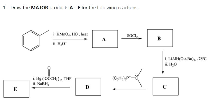 1. Draw the MAJOR products A - E for the following reactions.
i. KMNO4, HO", heat
SOCI,
A
В
ii. H;O°
i. LİAIH(O-t-Bu)3, -78°C
ii. H2O
i. Hg ( OCCH3) 2, THF
ii. NABH4
(C6H5);P*-
D
C
E
