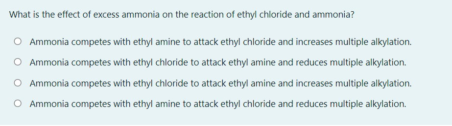 What is the effect of excess ammonia on the reaction of ethyl chloride and ammonia?
O Ammonia competes with ethyl amine to attack ethyl chloride and increases multiple alkylation.
O Ammonia competes with ethyl chloride to attack ethyl amine and reduces multiple alkylation.
Ammonia competes with ethyl chloride to attack ethyl amine and increases multiple alkylation.
O Ammonia competes with ethyl amine to attack ethyl chloride and reduces multiple alkylation.
