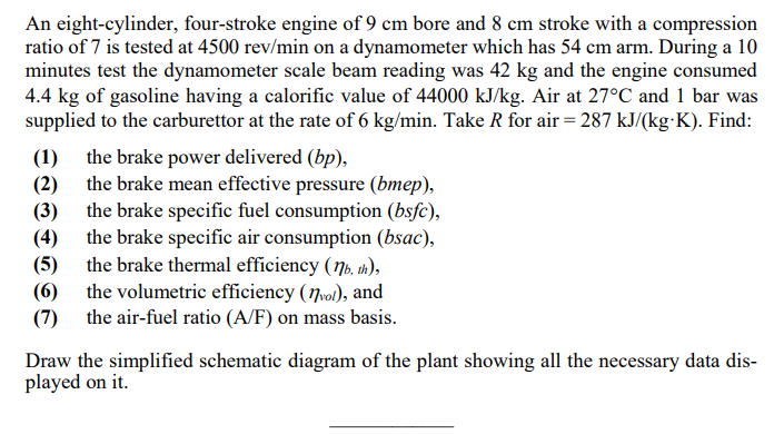An eight-cylinder, four-stroke engine of 9 cm bore and 8 cm stroke with a compression
ratio of 7 is tested at 4500 rev/min on a dynamometer which has 54 cm arm. During a 10
minutes test the dynamometer scale beam reading was 42 kg and the engine consumed
4.4 kg of gasoline having a calorific value of 44000 kJ/kg. Air at 27°C and 1 bar was
supplied to the carburettor at the rate of 6 kg/min. Take R for air = 287 kJ/(kg-K). Find:
the brake power delivered (bp),
the brake mean effective pressure (bmep),
(1)
(2)
the brake specific fuel consumption (bsfc),
(3)
the brake specific air consumption (bsac),
(4)
(5) the brake thermal efficiency (Nb, in),
(6) the volumetric efficiency (7vol), and
(7) the air-fuel ratio (A/F) on mass basis.
Draw the simplified schematic diagram of the plant showing all the necessary data dis-
played on it.
