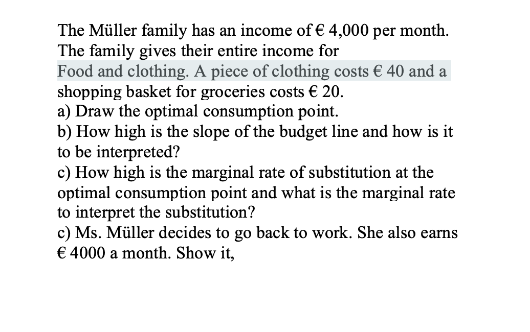 The Müller family has an income of € 4,000 per month.
The family gives their entire income for
Food and clothing. A piece of clothing costs € 40 and a
shopping basket for groceries costs € 20.
a) Draw the optimal consumption point.
b) How high is the slope of the budget line and how is it
to be interpreted?
c) How high is the marginal rate of substitution at the
optimal consumption point and what is the marginal rate
to interpret the substitution?
c) Ms. Müller decides to go back to work. She also earns
€ 4000 a month. Show it,
