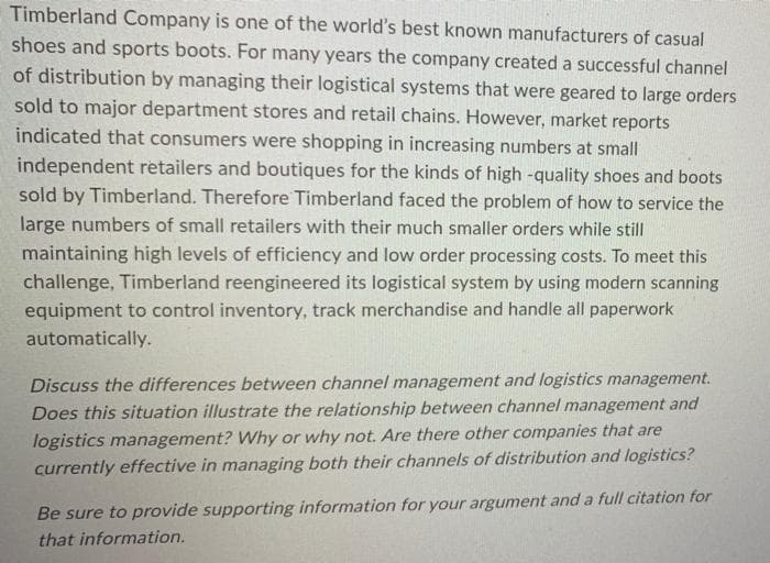 Timberland Company is one of the world's best known manufacturers of casual
shoes and sports boots. For many years the company created a successful channel
of distribution by managing their logistical systems that were geared to large orders
sold to major department stores and retail chains. However, market reports
indicated that consumers were shopping in increasing numbers at small
independent retailers and boutiques for the kinds of high -quality shoes and boots
sold by Timberland. Therefore Timberland faced the problem of how to service the
large numbers of small retailers with their much smaller orders while still
maintaining high levels of efficiency and low order processing costs. To meet this
challenge, Timberland reengineered its logistical system by using modern scanning
equipment to control inventory, track merchandise and handle all paperwork
automatically.
Discuss the differences between channel management and logistics management.
Does this situation illustrate the relationship between channel management and
logistics management? Why or why not. Are there other companies that are
currently effective in managing both their channels of distribution and logistics?
Be sure to provide supporting information for your argument and a full citation for
that information.
