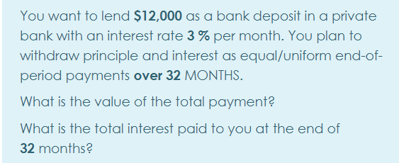 You want to lend $12,000 as a bank deposit in a private
bank with an interest rate 3 % per month. You plan to
withdraw principle and interest as equal/uniform end-of-
period payments over 32 MONTHS.
What is the value of the total payment?
What is the total interest paid to you at the end of
32 months?
