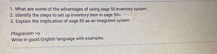 1. What are some of the advantages of using sage 50 inventory system
2. Identify the steps to set up inventory item in sage 50
3. Explain the implication of sage 50 as an integrated system
Plagiarism =o
Write in good English language with examples
