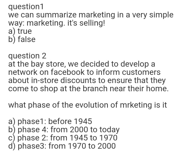 question1
we can summarize marketing in a very simple
way: marketing. it's selling!
a) true
b) false
question 2
at the bay store, we decided to develop a
network on facebook to inform customers
about in-store discounts to ensure that they
come to shop at the branch near their home.
what phase of the evolution of mrketing is it
a) phase1: before 1945
b) phase 4: from 2000 to today
c) phase 2: from 1945 to 1970
d) phase3: from 1970 to 2000

